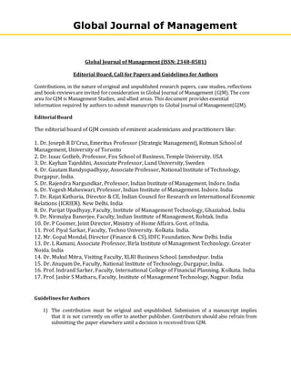 Global Journal of Management (ISSN: 2348-8581)
Editorial Board, Call for Papers and Guidelines for Authors
Contributions, in the nature of original and unpublished research papers, case studies, reflections
and book-reviewsare invited forconsideration in Global Journal of Management (GJM).The core
area forGJM is Management Studies, and allied areas. This document provides essential
information required by authors to submit manuscripts to Global Journal of Management(GJM).
Editorial Board
The editorial board of GJM consists of eminent academicians and practitioners like:
1. Dr. Joseph R D'Cruz, Emeritus Professor (Strategic Management), Rotman School of
Management, University of Toronto
2. Dr. Isaac Gotlieb, Professor, Fox School of Business, Temple University. USA
3. Dr. Kayhan Tajeddini, Associate Professor, Lund University, Sweden
4. Dr. Gautam Bandyopadhyay, Associate Professor, National Institute of Technology,
Durgapur, India.
5. Dr. Rajendra Nargundkar, Professor, Indian Institute of Management. Indore. India
6. Dr. Yogesh Maheswari, Professor, Indian Institute of Management. Indore. India
7. Dr. Rajat Kathuria, Director & CE, Indian Council for Research on International Economic
Relations (ICRIER). New Delhi. India
8. Dr. Parijat Upadhyay, Faculty, Institute of Management Technology, Ghaziabad. India
9. Dr. Nirmalya Banerjee, Faculty, Indian Institute of Management, Rohtak. India
10. Dr. P Coomer, Joint Director, Ministry of Home Affairs. Govt. of India.
11. Prof. Piyal Sarkar, Faculty, Techno University. Kolkata. India.
12. Mr. Gopal Mondal, Director (Finance & CS), IDFC Foundation. New Delhi. India
13. Dr. L Ramani, Associate Professor, Birla Institute of Management Technology. Greater
Noida. India
14. Dr. Mukul Mitra, Visiting Faculty, XLRI Business School. Jamshedpur. India
15. Dr. Anupam De, Faculty, National Institute of Technology, Durgapur, India.
16. Prof. Indranil Sarker, Faculty, International College of Financial Planning. Kolkata. India
17. Prof. Jasbir S Matharu, Faculty, Institute of Management Technology, Nagpur. India
GuidelinesforAuthors
1) The contribution must be original and unpublished. Submission of a manuscript implies
that it is not currently on offer to another publisher. Contributors should also refrain from
submitting the paper elsewhere until a decision is received from GJM.
Global Journal of Management
 