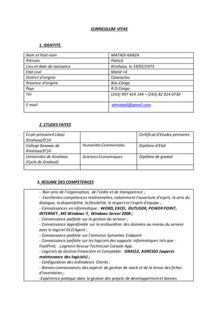 CURRICULUM VITAE
1. IDENTITE.
Nom et Post-nom MATADI KANZA
Prénom Patrick
Lieu et date de naissance Kinshasa, le 19/01/1973
Etat civil Marié +4
District d’origine Cataractes
Province d’origine Bas-Congo
Pays R.D.Congo
Tél (243) 997 414 144 – (243) 82 814 0730
E-mail ptmatadi@gmail.com
2. ETUDES FAITES
Ecole primaire4 Likasi
Kinshasa/D’jili
Certificat d’études primaires
College Bosawa de
Kinshasa/D’jili
Humanités Commerciales Diplôme d’Etat
Universités de Kinshasa
(Cycle de Graduat)
Sciences Economiques Diplôme de gradué
3. RESUME DES COMPETENCES
- Bon sens de l’organisation, de l’ordre et de transparence ;
- Excellentes compétences relationnelles, notamment l’ouverture d’esprit, le sens du
dialogue, la disponibilité, la flexibilité, le respect et l’esprit d’équipe ;
- Connaissances en informatique : WORD, EXCEl, OUTLOOK, POWER POINT,
INTERNET , MS Windows 7, Windows Server 2008 ;
- Connaissance parfaite sur la gestion du serveur ;
- Connaissance approfondie sur la restauration des données au niveau du serveur
avec le logiciel DLO Agent ;
- Connaissance parfaite sur l’antivirus Symantec Endpoint
- Connaissance parfaite sur les logiciels des supports informatiques tels que :
FootPrint, ,Logmein Rescue Technician Console App.
- Logiciels de Gestion Financière et Comptable : ORACLE, AGRESSO (aspects
maintenance des logiciels) ;
- Configuration des ordinateurs Clients ;
- Bonnes connaissances des aspects de gestion de stock et de la tenue des fiches
d’inventaires ;
-Expérience pratique dans la gestion des projets de développement et bonnes
 