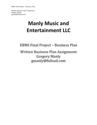 EBMS Final Project – Business Plan
Written Business Plan Assignment
Gregory Manly
gmanly@fullsail.com
Manly Music and
Entertainment LLC
EBMS Final Project – Business Plan
Written Business Plan Assignment
Gregory Manly
gmanly@fullsail.com
 