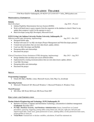 AMADOU TRAORE
5746 West 42nd St  Indianapolis, IN 46254  (317) 410-5557  bolie_2005@yahoo.com
PROFESSIONAL EXPERIENCE
Deloitte
Batch Developer Aug 2016 – Present
• Indiana Eligibility Determination Services System (IEDSS)
• Work with batch team to query requests from the requestors in the database to check if there’re any
update then compose it send it to the operator to run it.
• Batch developer (using SQL Developer), Microsoft Excel.
IUPUI Living Lab, Indiana University Purdue University, Indianapolis, IN
Reflexion mobile apps (designing, implementing) Aug 2015 – Dec 2015
• Designed mobile apps
• Worked with team of 3 as SQL developer (Project Management and Web-Developer partner)
• Created store procedures that can store data (Insert, update, delete).
• Used was SQL Developer and MySQL
• Designing tables and relationships
• Document the project
Clinical Translation Science Institution (CTSI) (designing, implementing) May 2015 – Aug 2015
• Design database that can help users access different tables
• Implemented by creating stored procedures that can store data (insert, update, delete).
• Used SQL Developer
• Designing tables and relationships
• Document the project
SKILLS
Programming Languages
• Oracle (PL/SQL), MySQL, Linux, Microsoft Access, Xml, Php, Css, JavaScript
Operating Systems
• Microsoft: Windows® XP, Microsoft Windows 7, Microsoft Windows 8, Windows Vista
Word Processor
• MS Office: MS Word, MS Excel, MS Power Point 2007
EDUCATION AND CERTIFICATION
Purdue School of Engineering and Technology, IUPUI Indianapolis, IN
• Bachelor of Science, Computer and Information Technology, concentration in database management:
Graduated: December 2015
• PL/SQL, Database Security, And Database Administration classes, learned how to Created
procedures, querying, triggering, joining tables using (Inner join, left join, right join, full join) and
import/export data, create users, grant permission to users, auditing tables, revoke permission form users,
assign profiles to users etc.
• Visual Basic I learned how to declare variables, calculation, If and Else statement etc.
 