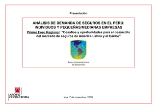ANÁLISIS DE DEMANDA DE SEGUROS EN EL PERÚ: INDIVIDUOS Y PEQUEÑAS/MEDIANAS EMPRESAS Primer Foro Regional : “Desafíos y oportunidades para el desarrollo del mercado de seguros de América Latina y el Caribe” Presentación Lima, 7 de noviembre  2005 