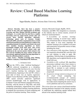 CIS – 508: Cloud Based Machine Learning Platforms

Abstract- Recently, there has been a massive
increase in the scale and sophistication of Machine
Learning and Data Mining (MLDM) problems and
techniques. As a result, there has also been a rapidly
increasing need for cloud based systems that can
execute these MLDM algorithms efficiently.
Technology giants such as Amazon, Google,
Microsoft, IBM, and other organizations have created
cloud based machine learning platforms to address the
expanding demand of customers and clients who need
these machine learning algorithms to derive
meaningful insights from their data. This review
discusses several of the cloud based tools and
platforms in the current market which attend to the
dire need for handling the large volume of data and
conveniently applying machine learning algorithms to
them for efficient predictive analysis.
Index Terms— Machine Learning, Data Mining,
Predictive Analytics, Cloud Based ML Platforms.
I. INTRODUCTION
ince the 1950’s, when `Artificial Intelligence’
(AI) achieved recognition as a discipline,
machine learning (ML) has been at its core. Over the
year’s machine learning has undergone major
transformations, beginning in the mid 90’s where a
great deal of focus was on logistic regression,
Support Vector Machines (SVM), and PageRank. In
2005, neural networks underwent significant
research breakthroughs with its applications in
Computer Vision and Natural Language Processing.
Recently, with the advent of ‘Big Data’ and cloud
computing technologies, organizations have started
developing cloud based machine learning platforms
to integrate the convenience of cloud computing and
the power of machine learning. These include
Amazon, Microsoft, Google, BigML, FICO,
Yottamine, and IBM. This integration is a necessity
in the industry due to various reasons, several of
which are mentioned below:
 Accessibility of machine learning:
Machine Learning, in several ways, makes
use of historical data to forecast future data.
This makes it even more important for
machine learning to be available at all times
and connected to all possible sources of data,
including the cloud.
 Easy utilization of ML algorithms: Earlier, it
was required to download ML tools like SAS
on your desktop in order to apply ML
algorithms. With the help of cloud platforms,
ML algorithms can be applied directly on the
cloud with ease.
 Variability in ML workload: ML algorithms
processing workload varies from system to
system, based on its specifications. Cloud
based ML is resistant to such variations
because the processing is carried out on the
cloud itself.
 Inexpensive storage and processing power of
the cloud: Cloud computing has
revolutionized the concept of memory
storage. Cheap availability of cloud storage
has made cloud computing the easiest way to
evolve platforms and service customers.
This review dives into various cloud based machine
learning platforms launched in the industry recently
to understand the underlying agenda behind their
advent in the machine learning world.
Review: Cloud Based Machine Learning
Platforms
Sagar Khashu, Student, Arizona State University, MSBA
S
 