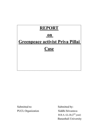 Submitted to: Submitted by:
PUCL Organization Siddhi Srivastava
B.B.A.-LL.B.(2nd
year)
Banasthali University
REPORT
on
Greenpeace activist Priya Pillai
Case
 