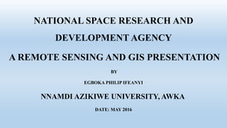 NATIONAL SPACE RESEARCH AND
DEVELOPMENT AGENCY
A REMOTE SENSING AND GIS PRESENTATION
BY
EGBOKA PHILIP IFEANYI
NNAMDI AZIKIWE UNIVERSITY, AWKA
DATE: MAY 2016
 