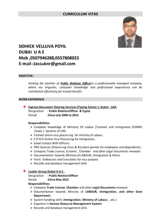 CURRICULUM VITAE
SIDHICK VELLUVA POYIL
DUBAI U A E
Mob ,0507946288,0557808023
E-mail :Jassuknr@gmail.com
OBJECTIVE:
Seeking the position of Public Relation Officerin a professionally managed company,
where my linguistic, computer knowledge and professional experiences can be
contributed effectively for mutual benefit.
WORK EXPERIENCE
Express Document Clearing Services (Typing Center ), Dubai - UAE.
Designation : Public RelationOfficer & Typist
Period :Since July 2009 to 2012
Responsibilities:
 Complete knowledge of Minstery Of Labour (Tasheel) and Immigration (EDNRD
,Fawry ) Systems of UAE.
 Tasheel online visa processing for ministry of Labour .
 E D N D Online Visa Processing for Immigration .
 Good Contact With Officers.
 PRO Services (Processing Visas & Resident permits for employees and dependants).
 Company Trade License, Ecnomic , Chamber and other Legal Documents renewals
 Documentation towards Ministry of LABOUR, Immigration & Police
 Visits Embassies and Consulates for visa purpose
 Records and database management skills
Leader Group Dubai U A E .
Designation : Public RelationOfficer
Period :Since May 2012
Responsibilities:
 Company Trade License, Chamber and other Legal Documents renewals
 Documentation towards Ministry of LABOUR, Immigration, and other Govt
Department .
 System handling skills (Immigration, Ministry of Labour, , etc.)
 Expertise in Human Resource Management System
 Records and database management skills
 