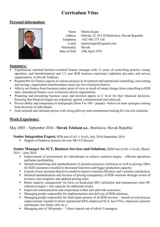 Curriculum Vitae
Personal information:
Summary:
 Experienced, matured business-oriented finance manager with 13 years of controlling practice (setup,
operation, and transformation) and 1,5 year B2B business experience (optimize pre-sales and service
organization) in Slovak Telekom;
 Responsible for finance aspects in various projects in investment and operational controlling, cost-cutting
and savings, organization transformation areas (see list of projects below);
 Able to see finance from business (sales) point of view as result of career change from controlling to B2B
sales. Introduced finance view in business driven organization;
 Preparing and presenting business cases and decision papers to C level for their financial decisions.
Ensuring that financial targets are explained, agreed, communicated and achieved;
 Proven ability and competence to lead people (from 4 to 100 + people) - believe in team synergies coming
from diversity of individuals;
 Goal oriented and rationale person with strong delivery and commitment looking for win-win solutions.
Work Experience:
May 2003 – September 2016 - Slovak Telekom a.s., Bratislava, Slovak Republic
Senior Integration Expert, B2B unit (CxO -1 level), July 2016-September 2016
 Support of handover process for new SK+CZ director
Senior Manager for ICT, Business Services and Solutions, B2B Unit (CxO -1 level), March
2015 – June 2016
 Improvement of environment for subordinates to achieve common targets – efficient operations
and better profitability;
 Started streamlining and standardization of presales processes (technical as well as pricing offers
for B2B customers) resulted in decreased lead-time and bigger production capacity;
 Launch of new personal objectives model to improve internal efficiency and customer satisfaction;
 Initiated standardization and increase of pricing transparency of B2B solutions through review of
business case templates and updated pricing rules;
 Better capacity management via focus on headcount (HC) utilization and transparency (met HC
reduction targets + free capacity for additional work);
 Improved communication and cooperation within unit and with customers;
 Managing people responsible for implementation and delivery of B2B solutions;
 Managing people responsible for fault repair process of all B2B services – launch several process
improvements resulted in better operational KPIs (improved SLA, less FTEs, improved customer
satisfaction, less faults calls etc.);
 Managing unit of 100 people – 7 direct reports out of which 3 managers.
Name Martin Kupec
Address Sibírska 32, 831 02 Bratislava, Slovak Republic
Telephone +421 903 275 126
e-mail martin.kupec0@gmail.com
Nationality Slovak
Date of birth 19th April 1978
 