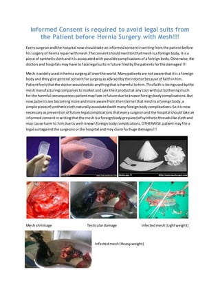 Informed Consent is required to avoid legal suits from
the Patient before Hernia Surgery with Mesh!!!
Everysurgeonandthe hospital nowshouldtake aninformedconsentinwritingfromthe patientbefore
hissurgeryof herniarepairwithmesh.Theconsentshouldmentionthat meshisa foreignbody,itisa
piece of syntheticclothanditis associatedwith possiblecomplicationsof a foreignbody.Otherwise, the
doctorsand hospitals mayhave to face legal suits infuture filedbythe patientsforthe damages!!!!
Mesh iswidelyusedinherniasurgeryall overthe world.Manypatientsare notaware that itis a foreign
bodyand theygive general consentforsurgeryasadvisedbytheirdoctorbecause of faithinhim.
Patientfeels thatthe doctorwouldnotdo anythingthatis harmful tohim.Thisfaithis beingusedbythe
meshmanufacturingcompaniestomarketandsale theirproductat anycost withoutbotheringmuch
for the harmful consequencespatientmayface infuture due toknownforeignbodycomplications.But
nowpatientsare becomingmore andmore aware from the internetthatmeshisa foreignbody,a
simple piece of syntheticclothnaturallyassociatedwithmanyforeignbodycomplications.Soitisnow
necessaryaspreventionof future legalcomplicationsthateverysurgeonandthe hospital shouldtake an
informedconsentinwritingthatthe meshisa foreignbodypreparedof syntheticthreadslike clothand
may cause harm to himdue to well-knownforeignbodycomplications.OTHERWISE,patientmayfile a
legal suitagainstthe surgeonsorthe hospital andmay claimforhuge damages!!!
Mesh shrinkage Testiculardamage Infectedmesh(Lightweight)
Infectedmesh(Heavyweight)
 