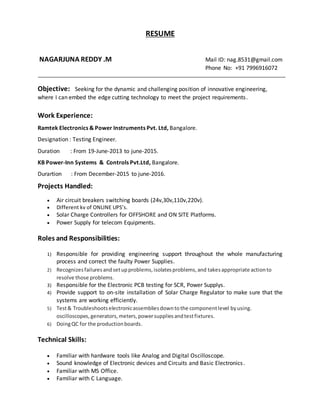RESUME
NAGARJUNA REDDY .M Mail ID: nag.8531@gmail.com
Phone No: +91 7996916072
Objective: Seeking for the dynamic and challenging position of innovative engineering,
where I can embed the edge cutting technology to meet the project requirements.
Work Experience:
Ramtek Electronics & Power Instruments Pvt. Ltd, Bangalore.
Designation : Testing Engineer.
Duration : From 19-June-2013 to june-2015.
KB Power-Inn Systems & Controls Pvt.Ltd, Bangalore.
Durartion : From December-2015 to june-2016.
Projects Handled:
 Air circuit breakers switching boards (24v,30v,110v,220v).
 Different kv of ONLINE UPS’s.
 Solar Charge Controllers for OFFSHORE and ON SITE Platforms.
 Power Supply for telecom Equipments.
Roles and Responsibilities:
1) Responsible for providing engineering support throughout the whole manufacturing
process and correct the faulty Power Supplies.
2) Recognizesfailuresandsetupproblems,isolatesproblems,and takesappropriate actionto
resolve those problems.
3) Responsible for the Electronic PCB testing for SCR, Power Supplys.
4) Provide support to on-site installation of Solar Charge Regulator to make sure that the
systems are working efficiently.
5) Test& Troubleshootselectronicassembliesdowntothe componentlevel byusing.
oscilloscopes,generators,meters,powersuppliesandtestfixtures.
6) DoingQC for the productionboards.
Technical Skills:
 Familiar with hardware tools like Analog and Digital Oscilloscope.
 Sound knowledge of Electronic devices and Circuits and Basic Electronics.
 Familiar with MS Office.
 Familiar with C Language.
 