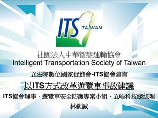 社團法人中華智慧運輸協會
Intelligent Transportation Society of Taiwan
立法院數位國家促進會-ITS協會建言
以ITS方式改革遊覽車事故建議
ITS協會理事、遊覽車安全防護專案小組、立皓科技總經理
林欽誠
 