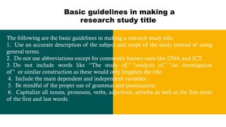 Basic guidelines in making a
research study title
The following are the basic guidelines in making a research study title:
1. Use an accurate description of the subject and scope of the study instead of using
general terms.
2. Do not use abbreviations except for commonly known ones like DNA and ICT.
3. Do not include words like “The study of,” “analysis of,” “an investigation
of” or similar construction as these would only lengthen the title.
4. Include the main dependent and independent variables.
5. Be mindful of the proper use of grammar and punctuation.
6. Capitalize all nouns, pronouns, verbs, adjectives, adverbs as well as the first letter
of the first and last words.
 