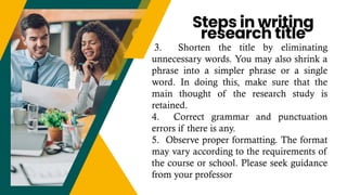 3. Shorten the title by eliminating
unnecessary words. You may also shrink a
phrase into a simpler phrase or a single
word. In doing this, make sure that the
main thought of the research study is
retained.
4. Correct grammar and punctuation
errors if there is any.
5. Observe proper formatting. The format
may vary according to the requirements of
the course or school. Please seek guidance
from your professor
Steps in writing
research title
 