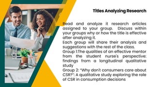Read and analyze it research articles
assigned to your group. Discuss within
your groups why or how the title is effective
after analyzing it.
Each group will share their analysis and
suggestions with the rest of the class.
Group 1:The qualities of an effective mentor
from the student nurse's perspective:
findings from a longitudinal qualitative
study
Group 2: “Why don't consumers care about
CSR?”: A qualitative study exploring the role
of CSR in consumption decisions
Titles Analyzing Research
 