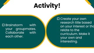 Activity!
 Brainstorm with
your groupmates.
Collaborate with
each other.
 Create your own
research title based
on your interest or tha
relate to the
curriculum. Make it
your own and
interesting.
 