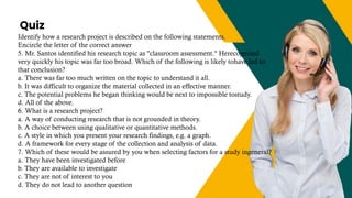 Quiz
+123-456-70
Identify how a research project is described on the following statements.
Encircle the letter of the correct answer
5. Mr. Santos identified his research topic as "classroom assessment." Herecognized
very quickly his topic was far too broad. Which of the following is likely tohave led to
that conclusion?
a. There was far too much written on the topic to understand it all.
b. It was difficult to organize the material collected in an effective manner.
c. The potential problems he began thinking would be next to impossible tostudy.
d. All of the above.
6. What is a research project?
a. A way of conducting research that is not grounded in theory.
b. A choice between using qualitative or quantitative methods.
c. A style in which you present your research findings, e.g. a graph.
d. A framework for every stage of the collection and analysis of data.
7. Which of these would be assured by you when selecting factors for a study ingeneral?
a. They have been investigated before
b. They are available to investigate
c. They are not of interest to you
d. They do not lead to another question
 