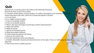 Quiz
+123-456-70
Identify how a research project is described on the following statements.
Encircle the letter of the correct answer
8. A business student plans a research project; it is called a description of an onlinebusiness. On the
limited information (the title), which one of these best applies to theidea?
a. It is too broad.
b. It is a highly technical subject.
c. It has an acceptable method.
d. It has an acceptable purpose.
9. What is the main advantage of producing a written research project?
a. Helps with liability.
b. Helps the society.
c. Informs all interested parties.
d. Helps keep people employed
10. Good research proposals will always:
a. Focus on the written style.
b. Provides respondent names and addresses.
c. Consider all possible research previously been done on the topic.d. Focus on addressing the research
objectives.
d. They do not lead to another question
 