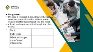 Practical
Research 1
● Assignment
• Propose 3 research titles. Browse through
some current articles that relates to the
subject matter that interest you the most.
• ● Read and summarize it through the chart
below:
•
Topic
Sub-topic
What sub-topoc
are of most
interest to
 