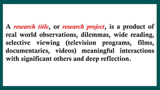 A research title, or research project, is a product of
real world observations, dilemmas, wide reading,
selective viewing (television programs, films,
documentaries, videos) meaningful interactions
with significant others and deep reflection.
 