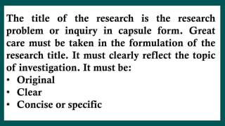 The title of the research is the research
problem or inquiry in capsule form. Great
care must be taken in the formulation of the
research title. It must clearly reflect the topic
of investigation. It must be:
• Original
• Clear
• Concise or specific
 