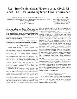 Real-time Co-simulation Platform using OPAL-RT
and OPNET for Analyzing Smart Grid Performance
D. Bian, Student, IEEE, M. Kuzlu, Senior Member, IEEE,
M. Pipattanasomporn, Senior Member, IEEE, and S. Rahman, Fellow, IEEE
Advanced Research Institute
Virginia Tech
Arlington, VA, USA 22203
Y. Wu, Student, IEEE
Industrial Information and Control
System Department
KTH Royal institute of technology
Stockholm, Sweden 10044
Abstract— The objective of this paper is to present a real-time
co-simulation platform for analyzing electric power grid
operation, taking into account integrated communication
systems. This paper discusses how a co-simulation platform can
be set up using OPNET and OPAL-RT as communication and
power system simulators, respectively. A simplified distribution
automation case study is demonstrated to show how the co-
simulation platform can be used to analyze performance of the
smart grid operation in real-time.
Keywords— real-time, co-simulation, Java Eclipse, OPNET, RT-
LAB, OPAL-RT, System-in-the-Loop, smart grid applications.
I. INTRODUCTION
A smart grid is regarded as a complex network where
electric power systems and communication systems are
interdependent [1]. Relying on communication technologies,
many smart grid applications can be implemented in electric
power grids, such as demand response, distribution
automation, etc. Since communication systems have intrinsic
characteristics, such as latency, data error and package lost,
this will affect the reliability and security of smart grid
operation. In [2, 3, 4], benefits and potential impacts that
communication networks have introduced to a smart grid are
discussed. Because smart grid operation relies on
communication technologies, analyzing its performance
needs to consider operation of both power and
communication systems.
PowerWorld, MATLAB/Simulink, GridLAB-D, RT-LAB
are popular power system simulation tools. OPNET, NS2/
NS3 and OMNeT++ are popular communication and network
simulators. Nonetheless, neither simulation tools for power
system analysis consider the impact from communication
systems, nor can communication system simulators provide
power system analysis. By combining both power system and
communication network simulators, a co-simulation platform
can be developed that enables simulations of electric power
systems that take into account communication network
properties, such as Quality of Service (QoS), latency, etc.
This will allow realistic studies of smart grid operation
integrated with communication systems.
There are several co-simulation platforms presented in the
literature, including VPNET, OpenDSS-NS2, ADEVS-NS2
and NMLab. The VPNET platform – the combination of
VTB (Virtual Test Bed) and OPNET – is used to analyze the
influence of data blocking on the output voltage of a boost
converter in [5]. A co-simulation platform based on
OpenDSS and NS2 network simulator is presented in [6], and
this platform has been used to examine the effect of
communication failures on smart grid operation. NS2
cooperated with ADEVS (A Discrete Event System
simulator) is also used to simulate the communication delay
on power system monitoring and control in [7]. In [8], a co-
simulation framework called NMLab, which is a combination
of MATLAB and NS2, is introduced. This paper introduces a
real-time co-simulation platform using OPNET and OPAL-
RT. This platform is unique in that it allows simultaneous
simulations of power system and communication networks in
real-time.
Section II summarizes popular simulators for both
communication and power system analyses. In Section III, the
classification of co-simulation platforms is discussed, and then
the process to set up a real-time co-simulation platform based
on OPNET and OPAL-RT is described. In Section IV, a
distribution automation test case based on a remote control of
a switch is simulated on this real-time co-simulation platform.
Simulation results are then discussed.
II. SIMULATION TOOLS FOR POWER AND
COMMUNICATION SYSTEMS
In this section, widely used power and communication
system simulators are summarized, including PowerWorld,
OpenDSS, SimuLink, RTDS and OPAL-RT for power
system analysis, and NS2/NS3, MONeT++ and OPNET for
communication system simulation.
 