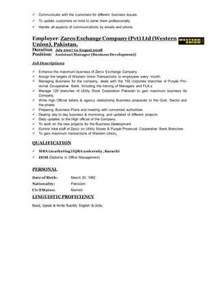  Communicate with the customers for different business Issues.
 To update customers on time to serve them professionally.
 Handle all aspects of communications by emails and phone.
Employer:Zarco Exchange Company (Pvt) Ltd (Western
Union), Pakistan.
Duration: July 2007 to August 2008
Position: AssistantManager (Business Development)
Job Descriptions
 Enhance the maximum business of Zarco Exchange Company.
 Assign the targets of Western Union Transactions to employees every month.
 Managing Business for the company, deals with the 159 corporate branches of Punjab Pro-
vicinal Co-operative Bank. Including the training of Managers and FLA,s
 Manage 120 branches of Utility Store Corporation Pakistan to gain maximum business for
Company.
 Write high Official letters & agency relationship Business proposals to the Govt. Sector and
the private.
 Preparing Business Plans and meeting with concerned authorities.
 Dealing day to day business & monitoring, and updated of different projects.
 Daily updates to the High official of the Company.
 To work on the new projects for the Business Development
 Control total staff of Zarco on Utility Stores & Punjab Provincial Cooperative Bank Branches
 To gain maximum transactions of Western Union.
QUALIFICATION
 MBA (marketing) IQRA university ,Karachi
 DOM (Diploma in Office Management)
PERSONAL
Date of Birth: March 20, 1982
Nationality: Pakistani
Civil Status: Married
LINGUISTIC PROFICIENCY
Read, Speak & Write fluently English & Urdu.
 