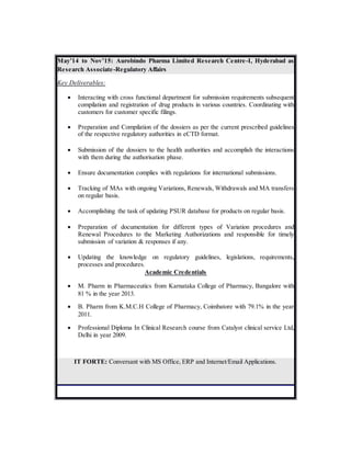 May’14 to Nov’15: Aurobindo Pharma Limited Research Centre-I, Hyderabad as
Research Associate-Regulatory Affairs
Key Deliverables:
 Interacting with cross functional department for submission requirements subsequent
compilation and registration of drug products in various countries. Coordinating with
customers for customer specific filings.
 Preparation and Compilation of the dossiers as per the current prescribed guidelines
of the respective regulatory authorities in eCTD format.
 Submission of the dossiers to the health authorities and accomplish the interactions
with them during the authorisation phase.
 Ensure documentation complies with regulations for international submissions.
 Tracking of MAs with ongoing Variations, Renewals, Withdrawals and MA transfers
on regular basis.
 Accomplishing the task of updating PSUR database for products on regular basis.
 Preparation of documentation for different types of Variation procedures and
Renewal Procedures to the Marketing Authorizations and responsible for timely
submission of variation & responses if any.
 Updating the knowledge on regulatory guidelines, legislations, requirements,
processes and procedures.
Academic Credentials
 M. Pharm in Pharmaceutics from Karnataka College of Pharmacy, Bangalore with
81 % in the year 2013.
 B. Pharm from K.M.C.H College of Pharmacy, Coimbatore with 79.1% in the year
2011.
 Professional Diploma In Clinical Research course from Catalyst clinical service Ltd,
Delhi in year 2009.
IT FORTE: Conversant with MS Office, ERP and Internet/Email Applications.
 