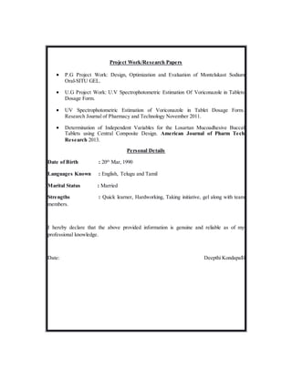 Project Work/Research Papers
 P.G Project Work: Design, Optimization and Evaluation of Montelukast Sodium
Oral-SITU GEL.
 U.G Project Work: U.V Spectrophotometric Estimation Of Voriconazole in Tablets
Dosage Form.
 UV Spectrophotometric Estimation of Voriconazole in Tablet Dosage Form.
Research Journal of Pharmacy and Technology November 2011.
 Determination of Independent Variables for the Losartan Mucoadhesive Buccal
Tablets using Central Composite Design. American Journal of Pharm Tech
Research 2013.
Personal Details
Date of Birth : 20th
Mar, 1990
Languages Known : English, Telugu and Tamil
Marital Status : Married
Strengths : Quick learner, Hardworking, Taking initiative, gel along with team
members.
I hereby declare that the above provided information is genuine and reliable as of my
professional knowledge.
Date: Deepthi Kondapalli
 