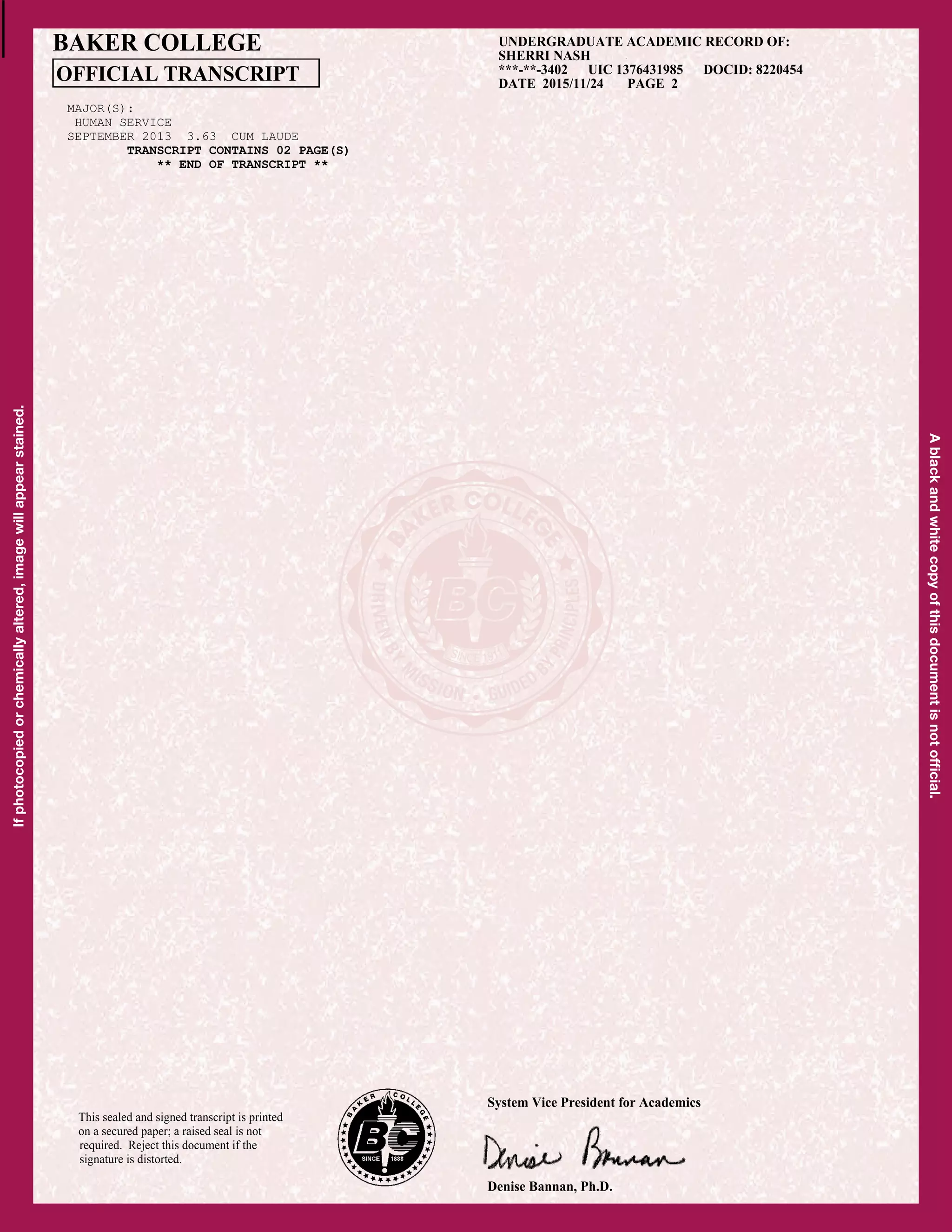 Ifphotocopiedorchemicallyaltered,imagewillappearstained.
Ablackandwhitecopyofthisdocumentisnotofﬁcial.
This sealed and signed transcript is printed
on a secured paper; a raised seal is not
required. Reject this document if the
signature is distorted.
UNDERGRADUATE ACADEMIC RECORD OF:
SHERRI NASH
***-**-3402 UIC 1376431985 DOCID: 8220454
DATE 2015/11/24 PAGE 2
BAKER COLLEGE
OFFICIAL TRANSCRIPT
Denise Bannan, Ph.D.
System Vice President for Academics
MAJOR(S):
HUMAN SERVICE
SEPTEMBER 2013 3.63 CUM LAUDE
TRANSCRIPT CONTAINS 02 PAGE(S)TRANSCRIPT CONTAINS 02 PAGE(S)
** END OF TRANSCRIPT **
CopyofOfficialTranscript
 