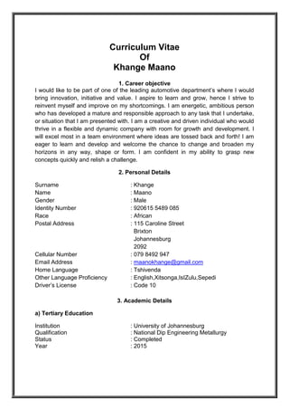Curriculum Vitae
Of
Khange Maano
1. Career objective
I would like to be part of one of the leading automotive department’s where I would
bring innovation, initiative and value. I aspire to learn and grow, hence I strive to
reinvent myself and improve on my shortcomings. I am energetic, ambitious person
who has developed a mature and responsible approach to any task that I undertake,
or situation that I am presented with. I am a creative and driven individual who would
thrive in a flexible and dynamic company with room for growth and development. I
will excel most in a team environment where ideas are tossed back and forth! I am
eager to learn and develop and welcome the chance to change and broaden my
horizons in any way, shape or form. I am confident in my ability to grasp new
concepts quickly and relish a challenge.
2. Personal Details
Surname : Khange
Name : Maano
Gender : Male
Identity Number : 920615 5489 085
Race : African
Postal Address : 115 Caroline Street
Brixton
Johannesburg
2092
Cellular Number : 079 8492 947
Email Address : maanokhange@gmail.com
Home Language : Tshivenda
Other Language Proficiency : English,Xitsonga,IsIZulu,Sepedi
Driver’s License : Code 10
3. Academic Details
a) Tertiary Education
Institution : University of Johannesburg
Qualification : National Dip Engineering Metallurgy
Status : Completed
Year : 2015
 