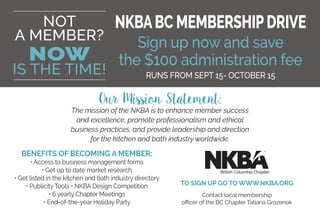 NOT
A MEMBER?
NOW
IS THE TIME!
BENEFITS OF BECOMING A MEMBER:
• Access to business management forms
• Get up to date market research
• Get listed in the kitchen and bath industry directory
• Publicity Tools • NKBA Design Competition
• 6 yearly Chapter Meetings
• End-of-the-year Holiday Party
TO SIGN UP GO TO WWW.NKBA.ORG
Contact local membership
officer of the BC Chapter Tatiana Grozenok
Our Mission Statement:
The mission of the NKBA is to enhance member success
and excellence, promote professionalism and ethical
business practices, and provide leadership and direction
for the kitchen and bath industry worldwide.
NKBABC MEMBERSHIPDRIVE
Sign up now and save
the $100 administration fee
RUNS FROM SEPT 15- OCTOBER 15
British Columbia Chapter
 