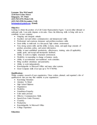 Lawanna May McConnell
2118 East Center Street
Kingsport, TN 37664
(423) 963-2476 (Main Cell)
(423) 963-2550 (Secondary Cell)
lawannajon@gmail.com (Email)
Objective:
Looking to obtain the position of a Call Center Representative/Agent. I can do either inbound or
outbound calls. I can settle disputes or do sales. I have the following skills to bring with me to
contribute to your company:
 Outgoing and energetic attitude
 Excellent oral and written communication and interpersonal skills.
 Professional and courteous demeanor and problem-resolution skills.
 Great ability to multi-task in a fast-paced, high volume environment.
 Very strong system skills and the ability to learn, retain, and apply large amounts of
product, procedure, policy, and system information.
 Ability to meet established productivity, effectiveness, training, sales (if applicable),
quality goals, and accept and incorporate feedback.
 Ability to work in a highly structured environment.
 Flexibility in responding to change or business needs.
 Ability to accommodate non-traditional work schedules.
 Bring excellent attendance and punctuality.
 Ability to work independently.
 Knowledgeable in Microsoft Office and many other systems.
 Great Computer skills (Can type up to 70-75 WPM)
Qualifications:
Within complete research of your organization, I have written, planned, and organized a list of
qualifications that you may find valuable to your organization:
 Knowledge Retention
 Attention To Detail
 High School Diploma
 Organization
 Flexibility
 Friendliness/Empathy
 Calm under pressure
 Effective Communication Skills
 Speed (Even Under Pressure)
 Creativity
 Productivity
 Knowledgeable In Microsoft Office
 College Experience
Education:
 