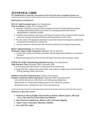 JENNIFER R. GIBBS
9515 Babbitt Road ● Cranesville, Pennsylvania 16410 ● (814) 844-4266 ● jenngibbs23@yahoo.com
PROFESSIONAL EXPERIENCE
GECAC Adult Learning Center, Erie, Pennsylvania
Tutor Coordinator, August 2014 to January 2015
 Develops community resources for the recruitment of tutors for adult education students,
including implementing effective processes for screening potential tutors and the
appropriateness of potential students.
 Conducts tutor orientation and works with Tutors of Literacy in the Commonwealth to present
and secure ongoing and requested Professional Development for the Tutors.
 Provides tutors with appropriate materials to ensure that students both progress academically
and generalize learning into everyday life.
 Assesses students at intervals and with instruments defined by the program requirements.
Barber National Institute, Erie, Pennsylvania
Therapeutic Support Staff: Companion, September 2010 to June 2014
 Assisted and worked with children and adults with developmental disabilities in community
activities.
 Planned and organized activities for the individual in the home and community setting.
GED for Me, WQLN Broadcasting Education Services, Erie, Pennsylvania
Adult Education Tutor, December 2006 to December 2008
 Tutored and guided adult learners in preparation for the GED exam.
 Taught ESL/EAL students and worked online with students in subject areas of Social Studies,
Writing, Reading, Math, and Science.
Edinboro University of Pennsylvania, Edinboro, Pennsylvania
Graduate Assistant for History Department, September 2004 to December 2004
Assisted the chairperson of the History and Anthropology Department.
Responsible for writing and developing grants for the oral history program.
Organized events, including the Latin American Symposium.
ADDITIONAL QUALIFICATIONS
 Proficient in Microsoft Office:Microsoft Word, Outlook, Outlook Express, Microsoft
Access, Microsoft Excel, PowerPoint, and Publisher.
 Smart Board and Applications; Rubicon Atlas Curriculum Mapping
 Adobe Creative Cloud Suite: Illustrator, Publisher
 First Aid/CPR certified
 