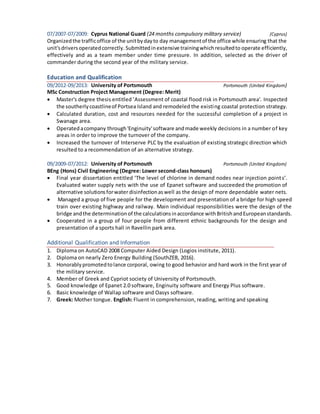 07/2007-07/2009: Cyprus National Guard (24 months compulsory military service) (Cyprus)
Organizedthe trafficoffice of the unitbydayto day managementof the office while ensuring that the
unit'sdriversoperatedcorrectly. Submittedinextensive trainingwhichresultedto operate efficiently,
effectively and as a team member under time pressure. In addition, selected as the driver of
commander during the second year of the military service.
Education and Qualification
09/2012-09/2013: University of Portsmouth Portsmouth (United Kingdom)
MSc Construction Project Management (Degree: Merit)
 Master's degree thesis entitled ’Assessment of coastal flood risk in Portsmouth area'. Inspected
the southerlycoastlineof Portsea Island and remodeled the existing coastal protection strategy.
 Calculated duration, cost and resources needed for the successful completion of a project in
Swanage area.
 Operatedacompany through'Enginuity'software andmade weekly decisions in a number of key
areas in order to improve the turnover of the company.
 Increased the turnover of Interserve PLC by the evaluation of existing strategic direction which
resulted to a recommendation of an alternative strategy.
09/2009-07/2012: University of Portsmouth Portsmouth (United Kingdom)
BEng (Hons) Civil Engineering (Degree: Lower second-class honours)
 Final year dissertation entitled ‘The level of chlorine in demand nodes near injection points’.
Evaluated water supply nets with the use of Epanet software and succeeded the promotion of
alternative solutionsforwater disinfectionaswell as the design of more dependable water nets.
 Managed a group of five people for the development and presentation of a bridge for high speed
train over existing highway and railway. Main individual responsibilities were the design of the
bridge andthe determinationof the calculationsinaccordance withBritishandEuropeanstandards.
 Cooperated in a group of four people from different ethnic backgrounds for the design and
presentation of a sports hall in Ravellin park area.
Additional Qualification and Information
1. Diploma on AutoCAD 2008 Computer Aided Design (Logios institute, 2011).
2. Diploma on nearly Zero Energy Building (SouthZEB, 2016).
3. Honorablypromotedtolance corporal, owing to good behavior and hard work in the first year of
the military service.
4. Member of Greek and Cypriot society of University of Portsmouth.
5. Good knowledge of Epanet 2.0 software, Enginuity software and Energy Plus software.
6. Basic knowledge of Wallap software and Oasys software.
7. Greek: Mother tongue. English: Fluent in comprehension, reading, writing and speaking
 