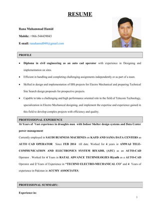 RESUME
Rana Muhammad Hamid
Mobile: +966-544439043
E-mail: ranahamid048@gmail.com
PROFILE
• Diploma in civil engineering as an auto cad operator with experience in Designing and
implementation on sites.
• Efficient in handling and completing challenging assignments independently or as part of a team.
• Skilled in design and implementation of IBS projects for Electro Mechanical and preparing Technical
Site Search design proposals for prospective projects.
• Capable to take a challenging and high performance oriented role in the field of Telecom Technology,
specialization in Electro Mechanical designing, and implement the expertise and experience gained in
this field to develop complex projects with efficiency and quality.
PROFFESSIONAL EXPERIENCE
16 Years of Vast experience in draughts man with Indoor Shelter design systems and Data Center
power management
Currently employed in SAUDI BUSINESS MACHINES on KAFD AND SAMA DATA CENTERS as
AUTO CAD OPERATOR Since FEB 2014 till date. Worked for 4 years in AMWAJ TELE-
COMMUNICATION AND ELECTRONICS SYSTEM RIYADH, (ATC) as an AUTO-CAD
Operator . Worked for 4 Years in RATAL ADVANCE TECHNOLOGIES Riyadh as a AUTO-CAD
Operator and 2 Years of Experience in “TECHNO ELECTRO-MECHANICAL CO” and 4 Years of
experience in Pakistan in ACCMY ASSOCIATES.
Experience in:
PROFESSIONAL SUMMARY:
1
 