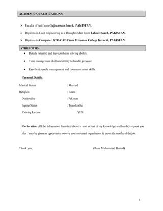 ACADEMIC QUALIFICATIONS:
 Faculty of Art From Gujranwala Board, PAKISTAN.
 Diploma in Civil Engineering as a Draughts Man From Lahore Board, PAKISTAN.
 Diploma in Computer ATO-CAD From Petroman College Karachi, PAKISTAN.
STRENGTHS:
• Details oriented and have problem solving ability.
• Time management skill and ability to handle pressure.
• Excellent people management and communication skills.
Personal Details:
Marital Status : Married
Religion : Islam
Nationality : Pakistan
Iqama Status : Transferable
Driving License :YES
Declaration: All the Information furnished above is true to best of my knowledge and humbly request you
that I may be given an opportunity to serve your esteemed organization & prove the worthy of the job.
Thank you, (Rana Muhammad Hamid)
3
 