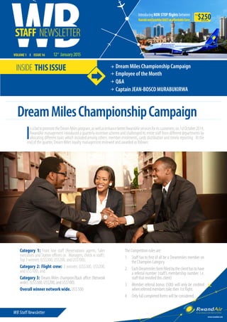 WB Staff Newsletter
VOLUME 1 I ISSUE 16 12 January2015
www.rwandair.com
th
STAFF NEWSLETTER
INSIDE THISISSUE Dream Miles Championship Campaign
Employee of the Month
Q&A
Captain JEAN-BOSCO MURABUKIRWA
$250from
all inclusive
InabidtopromotetheDreamMilesprogram,aswellasenhancebetterRwandAirservicesforitscustomers;on1stOctober2014,
RwandAir management introduced a quarterly incentive scheme and challenged its entire staff from different departments by
allocating different tasks which included among others: member enrolments, cards distribution and timely reporting. At the
end of the quarter, Dream Miles loyalty management reviewed and awarded as follows:
DreamMilesChampionshipCampaign
Category 1: Front line staff (Reservations agents, Sales
executives and Station officers or Managers, check in staff):
Top 3 winners (US$300, US$200, and US$100);
Category 2: Flight crew: 3 winners (US$300, US$200,
and US$100); and
Category 3: Dream Miles champion/Back office (Network
wide): (US$300, US$200, and US$100).
Overall winner network wide. US$ 500
The Competition rules are:
1.	 Staff has to first of all be a Dreammiles member on
the Champion Category.
2.	 EachDreammilesformfilledbytheclienthastohave
a referral number (staff’s membership number. i.e.
staff that enrolled this client)
3.	 Member referral bonus (500) will only be credited
when referred members take their 1st flight.
4.	 Only full completed forms will be considered.
 