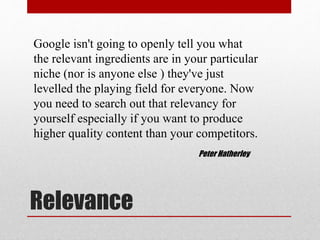Relevance
Google isn't going to openly tell you what
the relevant ingredients are in your particular
niche (nor is anyone else ) they've just
levelled the playing field for everyone. Now
you need to search out that relevancy for
yourself especially if you want to produce
higher quality content than your competitors.
Peter Hatherley
 