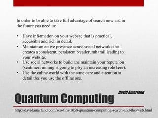 Quantum Computing
In order to be able to take full advantage of search now and in
the future you need to:
• Have information on your website that is practical,
accessible and rich in detail.
• Maintain an active presence across social networks that
creates a consistent, persistent breadcrumb trail leading to
your website.
• Use social networks to build and maintain your reputation
(sentiment mining is going to play an increasing role here).
• Use the online world with the same care and attention to
detail that you use the offline one.
David Amerland
http://davidamerland.com/seo-tips/1058-quantum-computing-search-and-the-web.html
 