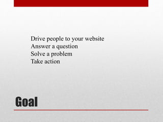 Goal
Drive people to your website
Answer a question
Solve a problem
Take action
 