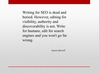 Writing for SEO is dead and
buried. However, editing for
visibility, authority and
discoverability is not. Write
for humans, edit for search
engines and you won't go far
wrong.
Jason Darrell
 
