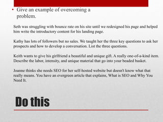Do this
• Give an example of overcoming a
problem.
Seth was struggling with bounce rate on his site until we redesigned his page and helped
him write the introductory content for his landing page.
Kathy has lots of followers but no sales. We taught her the three key questions to ask her
prospects and how to develop a conversation. List the three questions.
Keith wants to give his girlfriend a beautiful and unique gift. A really one-of-a-kind item.
Describe the labor, intensity, and unique material that go into your beaded basket.
Joanne thinks she needs SEO for her self-hosted website but doesn't know what that
really means. You have an evergreen article that explains, What is SEO and Why You
Need It.
 