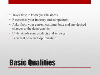 Basic Qualities
• Takes time to know your business
• Researches your industry and competitors
• Asks about your current customer base and any desired
changes to the demographic
• Understands your products and services
• Is current on search optimization
 