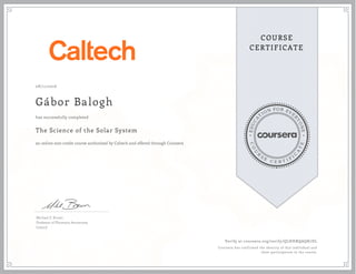 EDUCA
T
ION FOR EVE
R
YONE
CO
U
R
S
E
C E R T I F
I
C
A
TE
COURSE
CERTIFICATE
08/11/2016
Gbor Balogh
The Science of the Solar System
an online non-credit course authorized by Caltech and offered through Coursera
has successfully completed
Michael E. Brown
Professor of Planetary Astronomy
Caltech
Verify at coursera.org/verify/QLHHRQAQK7DL
Coursera has confirmed the identity of this individual and
their participation in the course.
 