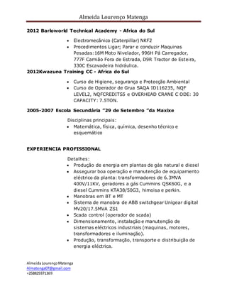 Almeida Lourenço Matenga
AlmeidaLourençoMatenga
Almatenga07@gmail.com
+258829371369
2012 Barloworld Technical Academy - Africa do Sul
 Electromecânico (Caterpillar) NKF2
 Procedimentos Ligar; Parar e conduzir Maquinas
Pesadas:16M Moto Nivelador, 996H Pá Carregador,
777F Camião Fora de Estrada, D9R Tractor de Esteira,
330C Escavadeira hidráulica.
2012Kwazuna Training CC - Africa do Sul
 Curso de Higiene, segurança e Protecção Ambiental
 Curso de Operador de Grua SAQA ID116235, NQF
LEVEL2, NQFCREDITS5 e OVERHEAD CRANE C ODE: 30
CAPACITY: 7.5TON.
2005-2007 Escola Secundária ”29 de Setembro ”da Maxixe
Disciplinas principais:
 Matemática, física, química, desenho técnico e
esquemático
EXPERIENCIA PROFISSIONAL
Detalhes:
 Produção de energia em plantas de gás natural e diesel
 Assegurar boa operação e manutenção de equipamento
eléctrico da planta: transformadores de 6.3MVA
400V/11KV, geradores a gás Cummins QSK60G, e a
diesel Cummins KTA38/50G3, himoisa e perkin.
 Manobras em BT e MT
 Sistema de manobra de ABB switchgear Unigear digital
MV20/17.5MVA ZS1
 Scada control (operador de scada)
 Dimensionamento, instalação e manutenção de
sistemas eléctricos industriais (maquinas, motores,
transformadores e iluminação).
 Produção, transformação, transporte e distribuição de
energia eléctrica.
 