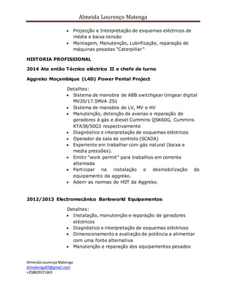 Almeida Lourenço Matenga
AlmeidaLourençoMatenga
Almatenga07@gmail.com
+258829371369
 Projecção e Interpretação de esquemas eléctricos de
média e baixa tensão
 Montagem, Manutenção, Lubrificação, reparação de
máquinas pesadas “Caterpillar “
HISTORIA PROFISSIONAL
2014 Ate então Técnico eléctrico II e chefe de turno
Aggreko Moçambique (L4D) Power Pental Project
Detalhes:
 Sistema de manobra de ABB switchgear Unigear digital
MV20/17.5MVA ZS1
 Sistema de manobra de LV, MV e HV
 Manutenção, detenção de avarias e reparação de
geradores á gás e diesel Cummins QSK60G, Cummins
KTA38/50G3 respectivamente
 Diagnóstico e interpretação de esquemas eléctricos
 Operador da sala de controlo (SCADA)
 Experiente em trabalhar com gás natural (baixa e
media pressões).
 Emitir “work permit” para trabalhos em corrente
alternada
 Participar na instalação e desmobilização do
equipamento da aggreko.
 Aderir as normas de HST da Aggreko.
2012/2013 Electromecânico Barloworld Equipamentos
Detalhes:
 Instalação, manutenção e reparação de geradores
eléctricos
 Diagnóstico e interpretação de esquemas eléctricos
 Dimensionamento e avaliação de potência a alimentar
com uma fonte alternativa
 Manutenção e reparação dos equipamentos pesados
 