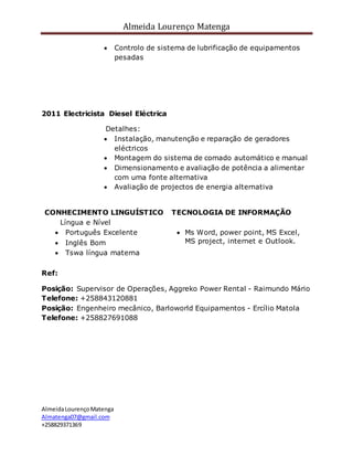 Almeida Lourenço Matenga
AlmeidaLourençoMatenga
Almatenga07@gmail.com
+258829371369
 Controlo de sistema de lubrificação de equipamentos
pesadas
2011 Electricista Diesel Eléctrica
Detalhes:
 Instalação, manutenção e reparação de geradores
eléctricos
 Montagem do sistema de comado automático e manual
 Dimensionamento e avaliação de potência a alimentar
com uma fonte alternativa
 Avaliação de projectos de energia alternativa
CONHECIMENTO LINGUÍSTICO
Língua e Nível
 Português Excelente
 Inglês Bom
 Tswa língua materna
TECNOLOGIA DE INFORMAÇÃO
 Ms Word, power point, MS Excel,
MS project, internet e Outlook.
Ref:
Posição: Supervisor de Operações, Aggreko Power Rental - Raimundo Mário
Telefone: +258843120881
Posição: Engenheiro mecânico, Barloworld Equipamentos - Ercílio Matola
Telefone: +258827691088
 