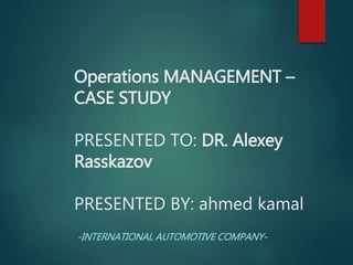 Operations MANAGEMENT –
CASE STUDY
PRESENTED TO: DR. Alexey
Rasskazov
PRESENTED BY: ahmed kamal
-INTERNATIONAL AUTOMOTIVE COMPANY-
 