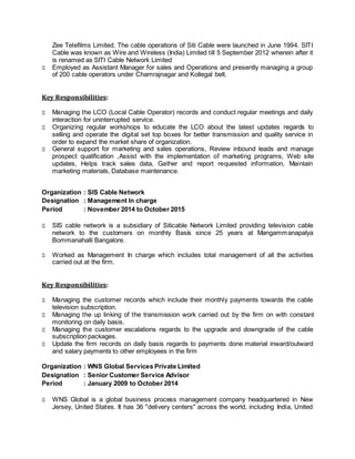 Zee Telefilms Limited. The cable operations of Siti Cable were launched in June 1994. SITI
Cable was known as Wire and Wireless (India) Limited till 5 September 2012 wherein after it
is renamed as SITI Cable Network Limited
 Employed as Assistant Manager for sales and Operations and presently managing a group
of 200 cable operators under Chamrajnagar and Kollegal belt.
Key Responsibilities:
 Managing the LCO (Local Cable Operator) records and conduct regular meetings and daily
interaction for uninterrupted service.
 Organizing regular workshops to educate the LCO about the latest updates regards to
selling and operate the digital set top boxes for better transmission and quality service in
order to expand the market share of organization.
 General support for marketing and sales operations, Review inbound leads and manage
prospect qualification ,Assist with the implementation of marketing programs, Web site
updates, Helps track sales data, Gather and report requested information, Maintain
marketing materials, Database maintenance.
Organization : SIS Cable Network
Designation : Management In charge
Period : November 2014 to October 2015
 SIS cable network is a subsidiary of Siticable Network Limited providing television cable
network to the customers on monthly Basis since 25 years at Mangammanapalya
Bommanahalli Bangalore.
 Worked as Management In charge which includes total management of all the activities
carried out at the firm.
Key Responsibilities:
 Managing the customer records which include their monthly payments towards the cable
television subscription.
 Managing the up linking of the transmission work carried out by the firm on with constant
monitoring on daily basis.
 Managing the customer escalations regards to the upgrade and downgrade of the cable
subscription packages.
 Update the firm records on daily basis regards to payments done material inward/outward
and salary payments to other employees in the firm
Organization : WNS Global Services Private Limited
Designation : Senior Customer Service Advisor
Period : January 2009 to October 2014
 WNS Global is a global business process management company headquartered in New
Jersey, United States. It has 36 "delivery centers" across the world, including India, United
 
