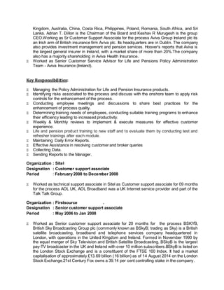 Kingdom, Australia, China, Costa Rica, Philippines, Poland, Romania, South Africa, and Sri
Lanka. Adrian T. Dillon is the Chairman of the Board and Keshav R Murugesh is the group
CEO.Working as Sr Customer Support Associate for the process Aviva Group Ireland plc its
an Irish arm of British insurance firm Aviva plc. Its headquarters are in Dublin. The company
also provides investment management and pension services. Hoover's reports that Aviva is
the largest general insurer in Ireland, with a market share of more than 20%.The company
also has a majority shareholding in Aviva Health Insurance.
 Worked as Senior Customer Service Advisor for Life and Pensions Policy Administration
Team - Aviva Insurance (Ireland).
Key Responsibilities:
 Managing the Policy Administration for Life and Pension Insurance products.
 Identifying risks associated to the process and discuss with the onshore team to apply risk
controls for the enhancement of the process.
 Conducting employee meetings and discussions to share best practices for the
enhancement of process quality.
 Determining training needs of employees, conducting suitable training programs to enhance
their efficiency leading to increased productivity.
 Weekly & Monthly reviews to implement & execute measures for effective customer
experience.
 Life and pension product training to new staff and to evaluate them by conducting test and
refresher trainings after each module.
 Maintaining Daily Error Reports.
 Effective Assistance in resolving customer and broker queries
 Collecting Data.
 Sending Reports to the Manager.
Organization : Sitel
Designation : Customer support associate
Period : February 2008 to December 2008
 Worked as technical support associate in Sitel as Customer support associate for 09 months
for the process AOL UK, AOL Broadband was a UK Internet service provider and part of the
Talk Talk Group.
Organization : Firstsource .
Designation : Senior customer support associate
Period : May 2006 to Jan 2008
 Worked as Senior customer support associate for 20 months for the process BSKYB,
British Sky Broadcasting Group plc (commonly known as BSkyB; trading as Sky) is a British
satellite broadcasting, broadband and telephone services company headquartered in
London, with operations in the United Kingdom and Ireland. Formed in November 1990 by
the equal merger of Sky Television and British Satellite Broadcasting, BSkyB is the largest
pay-TV broadcaster in the UK and Ireland with over 10 million subscribers.BSkyB is listed on
the London Stock Exchange and is a constituent of the FTSE 100 Index. It had a market
capitalisation of approximately £13.69 billion (16 billion) as of 14 August 2014 on the London
Stock Exchange.21st Century Fox owns a 39.14 per cent controlling stake in the company.
 