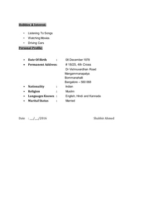 Hobbies & Interest:
• Listening To Songs
• Watching Movies
• Driving Cars
Personal Profile:
• Date Of Birth : 08 December 1978
 Permanent Address: # 18/25, 4th Cross
Dr Vishnuvardhan Road
Mangammanapalya
Bommanahalli
Bangalore – 560 068
• Nationality : Indian
• Religion : Muslim
• Languages Known : English, Hindi and Kannada
• Marital Status : Married
Date : ___/___/2016 Shabbir Ahmed
 