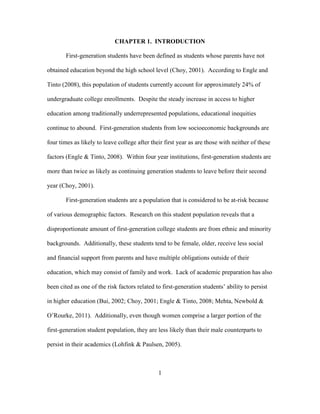 1
CHAPTER 1. INTRODUCTION
First-generation students have been defined as students whose parents have not
obtained education beyond the high school level (Choy, 2001). According to Engle and
Tinto (2008), this population of students currently account for approximately 24% of
undergraduate college enrollments. Despite the steady increase in access to higher
education among traditionally underrepresented populations, educational inequities
continue to abound. First-generation students from low socioeconomic backgrounds are
four times as likely to leave college after their first year as are those with neither of these
factors (Engle & Tinto, 2008). Within four year institutions, first-generation students are
more than twice as likely as continuing generation students to leave before their second
year (Choy, 2001).
First-generation students are a population that is considered to be at-risk because
of various demographic factors. Research on this student population reveals that a
disproportionate amount of first-generation college students are from ethnic and minority
backgrounds. Additionally, these students tend to be female, older, receive less social
and financial support from parents and have multiple obligations outside of their
education, which may consist of family and work. Lack of academic preparation has also
been cited as one of the risk factors related to first-generation students’ ability to persist
in higher education (Bui, 2002; Choy, 2001; Engle & Tinto, 2008; Mehta, Newbold &
O’Rourke, 2011). Additionally, even though women comprise a larger portion of the
first-generation student population, they are less likely than their male counterparts to
persist in their academics (Lohfink & Paulsen, 2005).
 